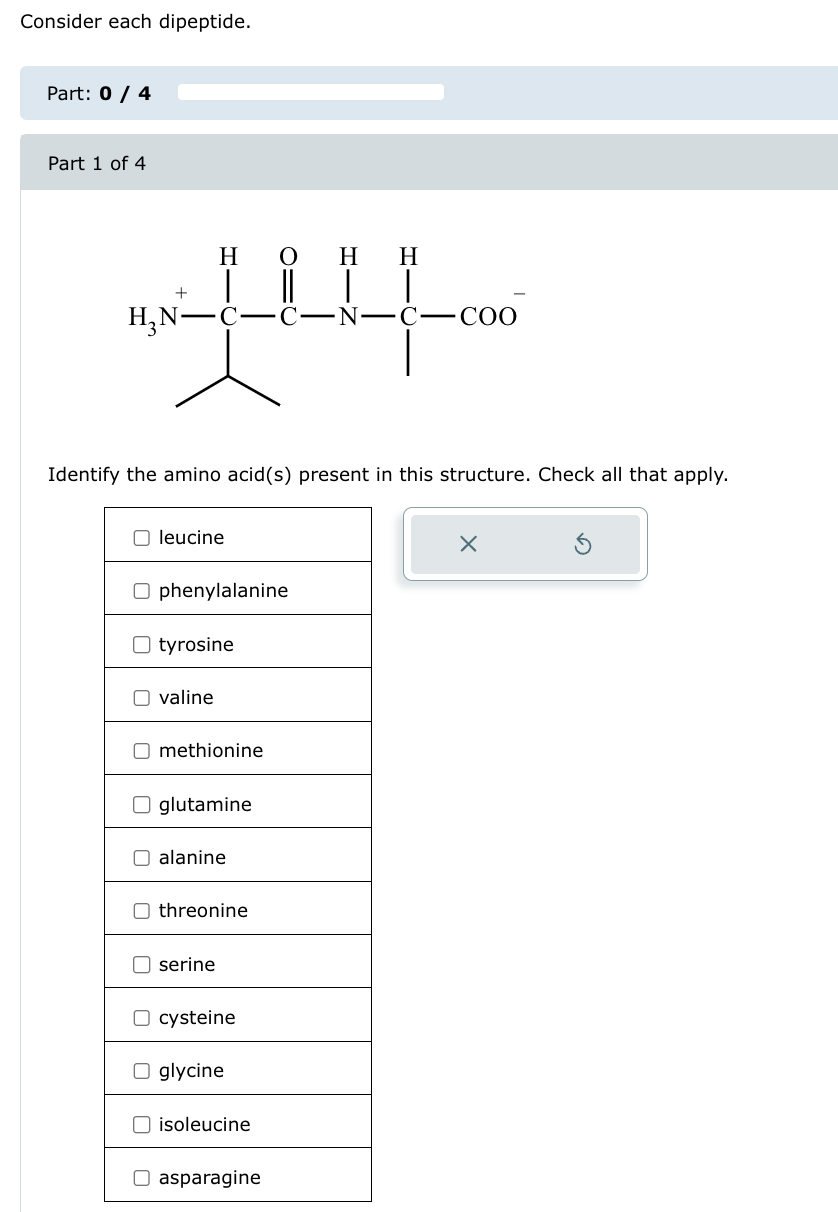 Consider each dipeptide.
Part: 0/4
Part 1 of 4
N—C—COO
བཙས་མའི་ཡའི་ཡ[ཡ་སྦ་
Identify the amino acid(s) present in this structure. Check all that apply.
☐ leucine
☐ phenylalanine
☐ tyrosine
☐ valine
☐ methionine
☐ glutamine
☐ alanine
☐ threonine
☐ serine
☐ cysteine
☐ glycine
☐ isoleucine
☐ asparagine