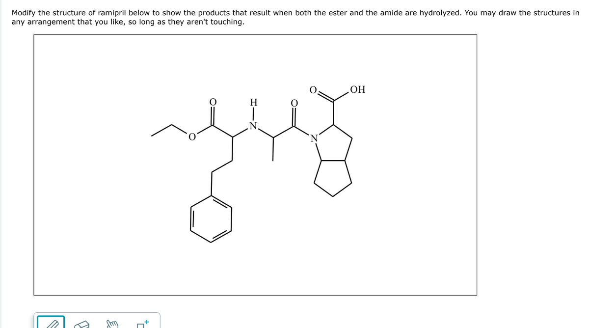 Modify the structure of ramipril below to show the products that result when both the ester and the amide are hydrolyzed. You may draw the structures in
any arrangement that you like, so long as they aren't touching.
*П
H
|
.N.
Ν
.OH