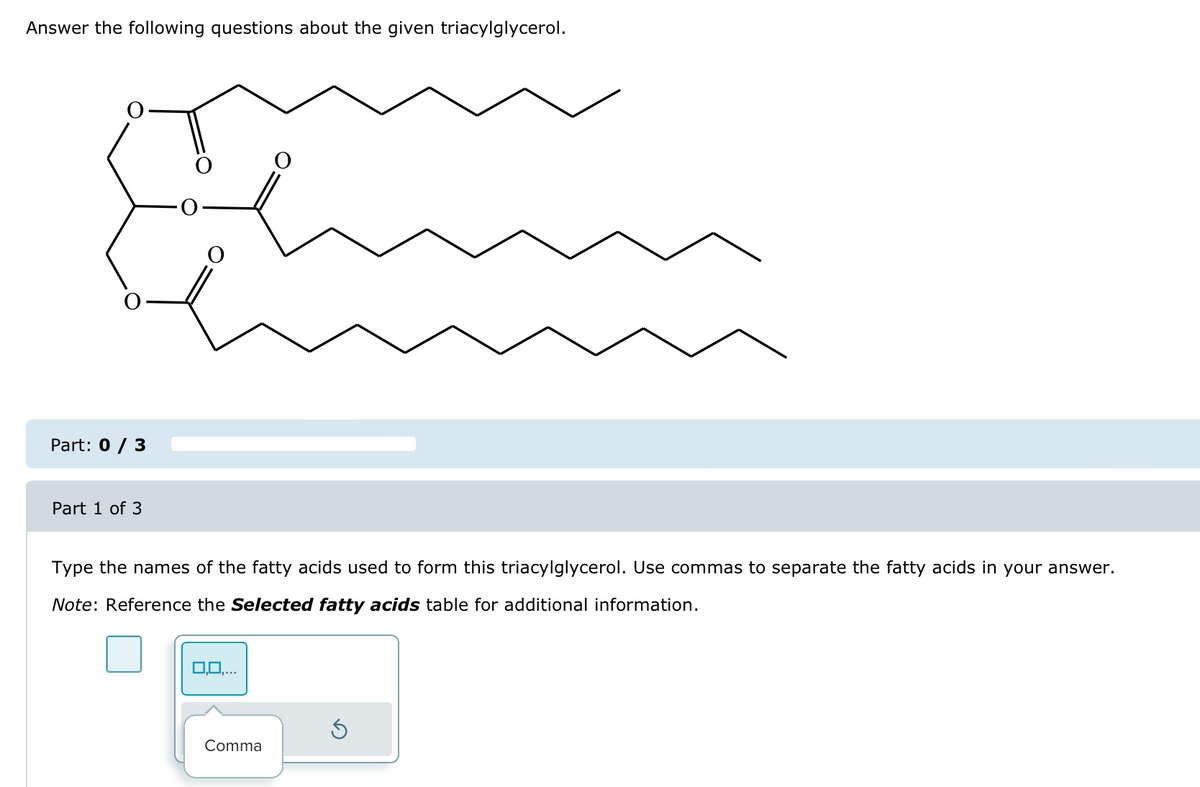 Answer the following questions about the given triacylglycerol.
Part: 0 / 3
Part 1 of 3
Type the names of the fatty acids used to form this triacylglycerol. Use commas to separate the fatty acids in your answer.
Note: Reference the Selected fatty acids table for additional information.
0,0,...
Comma