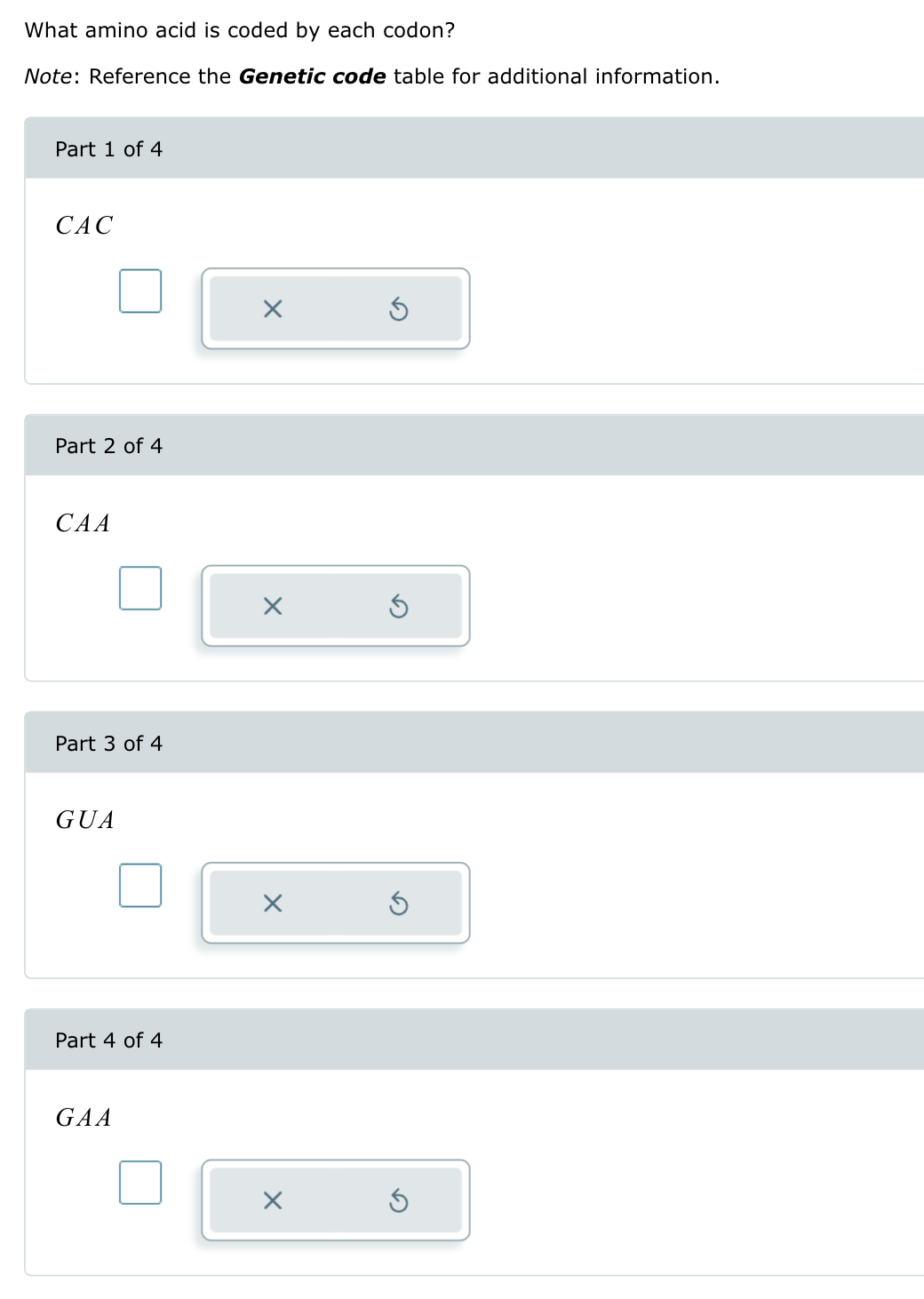 What amino acid is coded by each codon?
Note: Reference the Genetic code table for additional information.
Part 1 of 4
CAC
Part 2 of 4
CAA
Part 3 of 4
GUA
Part 4 of 4
GAA
☑
☑
☑