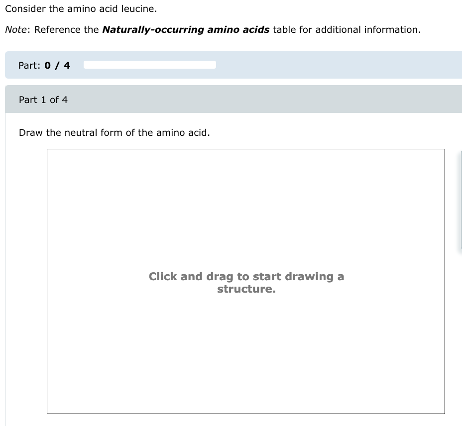 Consider the amino acid leucine.
Note: Reference the Naturally-occurring amino acids table for additional information.
Part: 0 / 4
Part 1 of 4
Draw the neutral form of the amino acid.
Click and drag to start drawing a
structure.