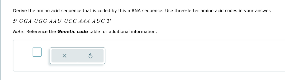 Derive the amino acid sequence that is coded by this mRNA sequence. Use three-letter amino acid codes in your answer.
5' GGA UGG AAU UCC AAA AUC 3'
Note: Reference the Genetic code table for additional information.