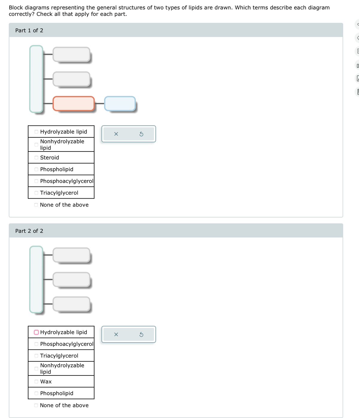 Block diagrams representing the general structures of two types of lipids are drawn. Which terms describe each diagram
correctly? Check all that apply for each part.
Part 1 of 2
Hydrolyzable lipid
Nonhydrolyzable
lipid
Steroid
Phospholipid
Phosphoacylglycerol
Triacylglycerol
None of the above
Part 2 of 2
Hydrolyzable lipid
Phosphoacylglycerol
Triacylglycerol
Nonhydrolyzable
lipid
Wax
Phospholipid
None of the above
E
Q