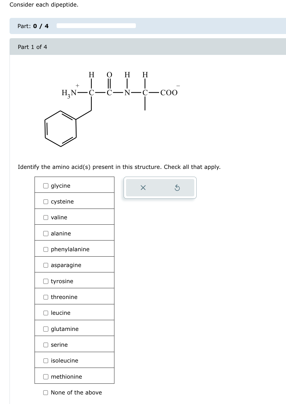 Consider each dipeptide.
Part: 0 / 4
Part 1 of 4
HO
||
H H
H3N C-C-N-C-COO
Identify the amino acid(s) present in this structure. Check all that apply.
U
U
U
glycine
cysteine
valine
alanine
Ophenylalanine
☐
U
U
asparagine
tyrosine
threonine
leucine
glutamine
serine
☐
isoleucine
methionine
None of the above
X