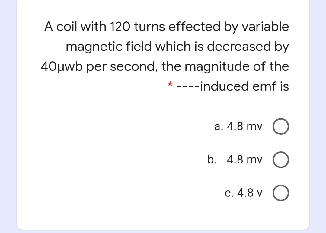 A coil with 120 turns effected by variable
magnetic field which is decreased by
40µwb per second, the magnitude of the
* ----induced emf is
a. 4.8 mv (O
b. - 4.8 mv O
c. 4.8 v O
