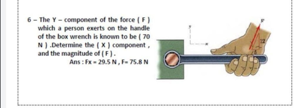 6 - The Y - component of the force ( F)
which a person exerts on the handle
of the box wrench is known to be ( 70
N) .Determine the ( X) component,
and the magnitude of ( F).
12
Ans : Fx = 29.5 N, F= 75.8 N
