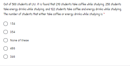 Out of 500 students at LIU. it is found that 210 students take coffee while studying. 258 students
take energy drinks while studying. and 122 students take coffee and energy drinks while studying.
The number of students that either take coffee or energy drinks while studying is *
154
354
None of these
486
O 346
