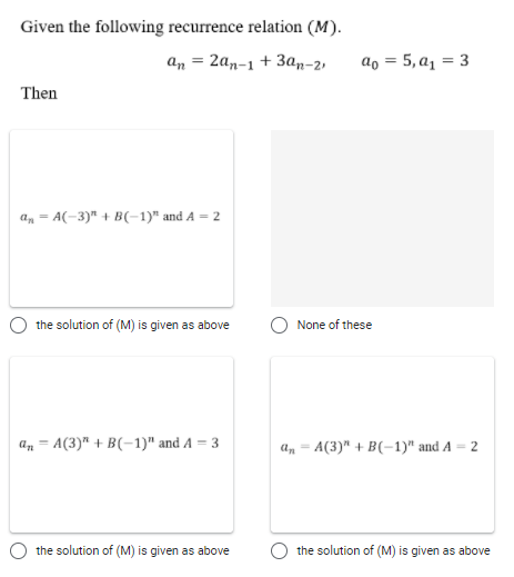 Given the following recurrence relation (M).
an = 2an-1 + 3an-2,
ao = 5, a1 = 3
%3D
Then
a, = A(-3)" + B(-1)" and A = 2
the solution of (M) is given as above
None of these
an = A(3)" + B(-1)" and A = 3
a, = A(3)" + B(-1)" and A = 2
the solution of (M) is given as above
the solution of (M) is given as above
