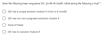 Given the following linear congruence (M): 2x+1=-10 (mod9). Which among the following is true? *
O (M) has a unique solution modulo 9 which is 8 (mod9)
(M) has two non-congruent solutions modulo 9
None of these
O (M) has no solution modulo 9
