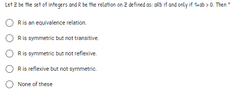 Let Z be the set of integers and R be the relation on Z defined as: aRb if and only if 1+ab > 0. Then *
Ris an equivalence relation.
Ris symmetric but not transitive.
O Ris symmetric but not reflexive.
Ris reflexive but not symmetric.
O None of these
