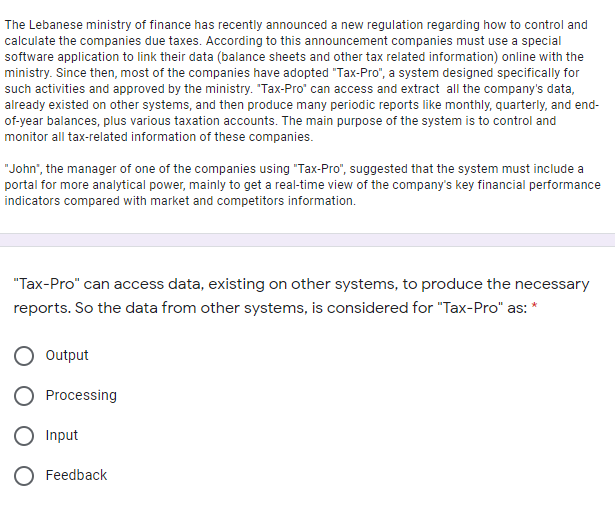 The Lebanese ministry of finance has recently announced a new regulation regarding how to control and
calculate the companies due taxes. According to this announcement companies must use a special
software application to link their data (balance sheets and other tax related information) online with the
ministry. Since then, most of the companies have adopted "Tax-Pro", a system designed specifically for
such activities and approved by the ministry. "Tax-Pro" can access and extract all the company's data,
already existed on other systems, and then produce many periodic reports like monthly, quarterly, and end-
of-year balances, plus various taxation accounts. The main purpose of the system is to control and
monitor all tax-related information of these companies.
"John", the manager of one of the companies using "Tax-Pro", suggested that the system must include a
portal for more analytical power, mainly to get a real-time view of the company's key financial performance
indicators compared with market and competitors information.
"Tax-Pro" can access data, existing on other systems, to produce the necessary
reports. So the data from other systems, is considered for "Tax-Pro" as: *
Output
O Processing
O Input
Feedback
