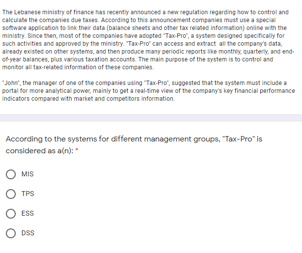 The Lebanese ministry of finance has recently announced a new regulation regarding how to control and
calculate the companies due taxes. According to this announcement companies must use a special
software application to link their data (balance sheets and other tax related information) online with the
ministry. Since then, most of the companies have adopted "Tax-Pro", a system designed specifically for
such activities and approved by the ministry. "Tax-Pro" can access and extract all the company's data,
already existed on other systems, and then produce many periodic reports like monthly, quarterly, and end-
of-year balances, plus various taxation accounts. The main purpose of the system is to control and
monitor all tax-related information of these companies.
"John", the manager of one of the companies using "Tax-Pro", suggested that the system must include a
portal for more analytical power, mainly to get a real-time view of the company's key financial performance
indicators compared with market and competitors information.
According to the systems for different management groups, "Tax-Pro" is
considered as a(n): *
O MIS
O TPS
O ESS
O DSS
