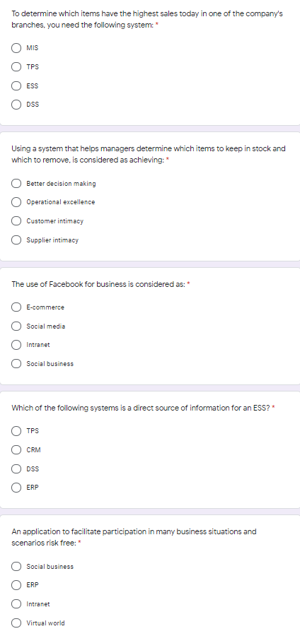 To determine which items have the highest sales today in one of the company's
branches, you need the following system: *
MIS
TPS
ESS
DSS
Using a system that helps managers determine which items to keep in stock and
which to remove, is considered as achieving:*
Better decision making
Operational excellence
Customer intimacy
Supplier intimacy
The use of Facebook for business is considered as:
O E-commerce
Social media
Intranet
Social business
Which of the following systems is a direct source of information for an ESS? *
TPS
CRM
DSS
ERP
An application to facilitate participation in many business situations and
scenarios risk free:*
Social business
ERP
Intranet
Virtual world
O O
O O
