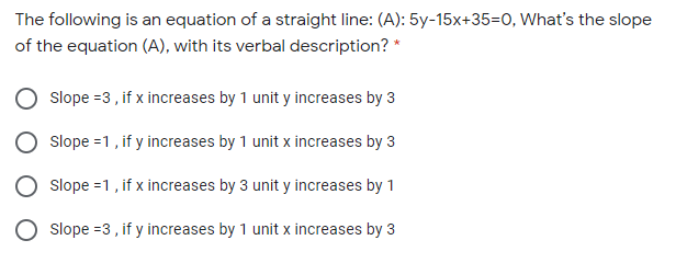 The following is an equation of a straight line: (A): 5y-15x+35=0, What's the slope
of the equation (A), with its verbal description? *
Slope =3 , if x increases by 1 unit y increases by 3
Slope =1, if y increases by 1 unit x increases by 3
Slope =1, if x increases by 3 unit y increases by 1
Slope =3, if y increases by 1 unit x increases by 3
