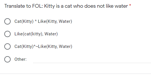 Translate to FOL: Kitty is a cat who does not like water
*
Cat(Kitty) ^ Like(Kitty, Water)
O Like(cat(kitty), Water)
O Cat(Kitty)^-Like(Kitty, Water)
Other:
