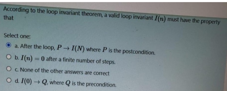 According to the loop invariant theorem, a valid loop invariant I(n) must have the property
that
Select one:
O a. After the loop, P I(N) where P is the postcondition.
O b. I(n) =0 after a finite number of steps.
%3D
O c. None of the other answers are correct
O d. I(0) → Q, where Q is the precondition.
