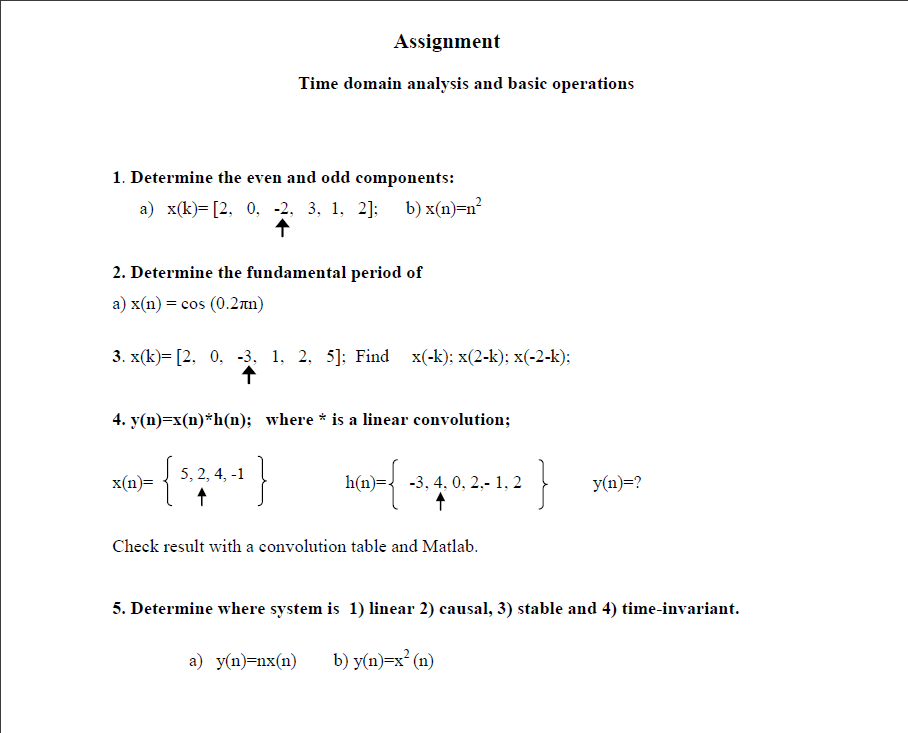 Assignment
Time domain analysis and basic operations
1. Determine the even and odd components:
а) x(k)-[2, 0, -2. 3, 1, 2]; b)х(n)-n*
2. Determine the fundamental period of
a) x(n) = cos (0.2an)
3. x(k)= [2, 0, -3, 1, 2, 5]; Find x(-k); x(2-k); x(-2-k);
4. y(n)=x(n)*h(n); where * is a linear convolution;
}
}
5, 2, 4, -1
x(n)=
h(n)={ -3, 4, 0, 2,- 1, 2
y(n)=?
Check result with a convolution table and Matlab.
5. Determine where system is 1) linear 2) causal, 3) stable and 4) time-invariant.
a) y(n)=nx(n)
b) y(n)=x° (n)
