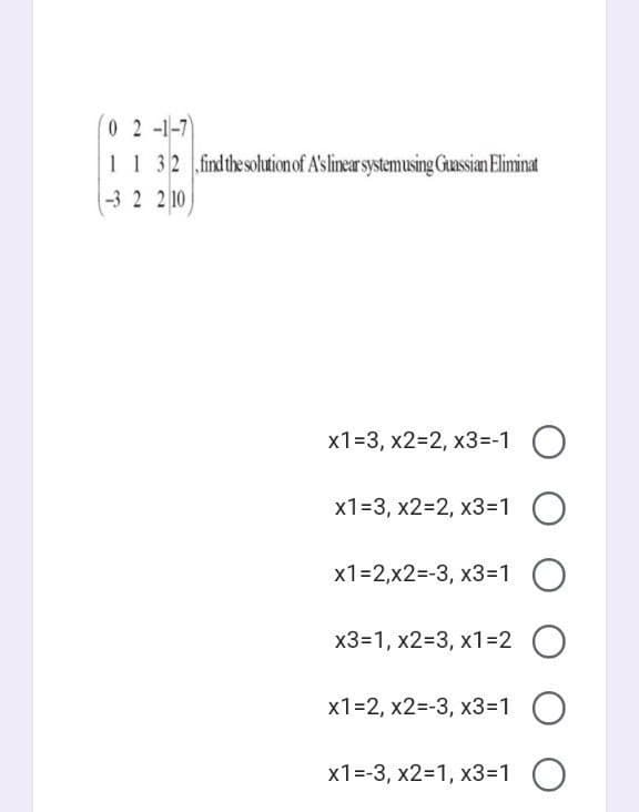 0 2 -1-7
11 32 findthesolutionof A'slinear systemusing Guassian Eliminat
-3 2 2 10
x1=3, x2=2, x3=-1 O
x1=3, x2=2, x3=1 O
x1=2,x2=-3, x3=1 O
x3=1, x2=3, x1=2 O
х1-2, х2--3, х3-1 О
x1=-3, x2=1, x3=1 O
