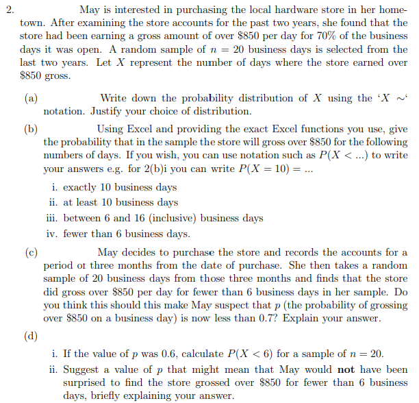 2.
May is interested in purchasing the local hardware store in her home-
town. After examining the store accounts for the past two years, she found that the
store had been earning a gross amount of over $850 per day for 70% of the business
days it was open. A random sample of n = 20 business days is selected from the
last two years. Let X represent the number of days where the store earned over
$850 gross.
Write down the probability distribution of X using the 'X ~
(a)
notation. Justify your choice of distribution.
(b)
the probability that in the sample the store will gross over $850 for the following
numbers of days. If you wish, you can use notation such as P(X < ...) to write
your answers e.g. for 2(b)i you can write P(X = 10) = ..
Using Excel and providing the exact Excel functions you use, give
i. exactly 10 business days
ii. at least 10 business days
iii. between 6 and 16 (inclusive) business days
iv. fewer than 6 business days.
(c)
period of three months from the date of purchase. She then takes a random
sample of 20 business days from those three months and finds that the store
did gross over $850 per day for fewer than 6 business days in her sample. Do
you think this should this make May suspect that p (the probability of grossing
over $850 on a business day) is now less than 0.7? Explain your answer.
May decides to purchase the store and records the accounts for a
(d)
i. If the value of p was 0.6, calculate P(X < 6) for a sample of n = 20.
ii. Suggest a value of p that might mean that May would not have been
surprised to find the store grossed over $850 for fewer than 6 business
days, briefly explaining your answer.
