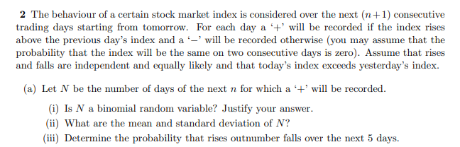 2 The behaviour of a certain stock market index is considered over the next (n+1) consecutive
trading days starting from tomorrow. For each day a +' will be recorded if the index rises
above the previous day's index and a -' will be recorded otherwise (you may assume that the
probability that the index will be the same on two consecutive days is zero). Assume that rises
and falls are independent and equally likely and that today's index exceeds yesterday's index.
(a) Let N be the number of days of the next n for which a +' will be recorded.
(i) Is N a binomial random variable? Justify your answer.
(ii) What are the mean and standard deviation of N?
(iii) Determine the probability that rises outnumber falls over the next 5 days.
