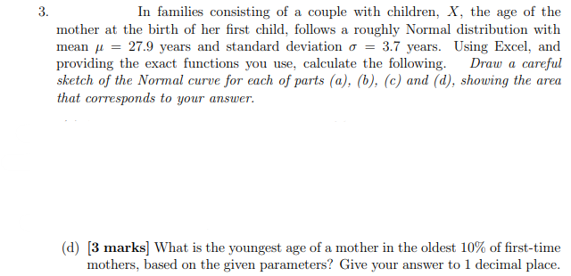 3.
In families consisting of a couple with children, X, the age of the
mother at the birth of her first child, follows a roughly Normal distribution with
mean u = 27.9 years and standard deviation o = 3.7 years. Using Excel, and
providing the exact functions you use, calculate the following. Draw a careful
sketch of the Normal curve for each of parts (a), (b), (c) and (d), showing the area
that corresponds to your answer.
(d) [3 marks] What is the youngest age of a mother in the oldest 10% of first-time
mothers, based on the given parameters? Give your answer to 1 decimal place.
