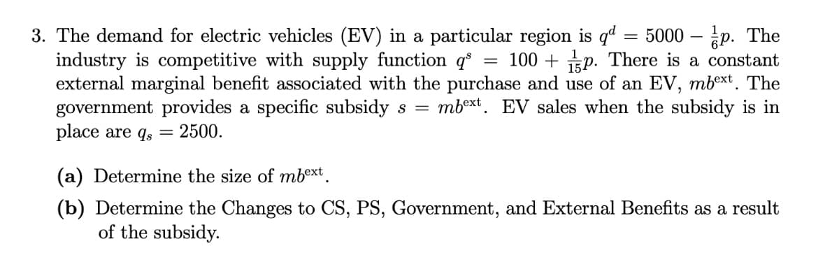 3. The demand for electric vehicles (EV) in a particular region is q"
industry is competitive with supply function q° = 100 + p. There is a constant
external marginal benefit associated with the purchase and use of an EV, mbext. The
government provides a specific subsidy s =
place are qs
= 5000 – p. The
mbext. EV sales when the subsidy is in
2500.
(a) Determine the size of mbext.
(b) Determine the Changes to CS, PS, Government, and External Benefits as a result
of the subsidy.
