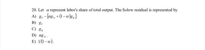 20. Let a represent labor's share of total output. The Solow residual is represented by
A) g,-lag, +(1-a)g,]
B) Sy
C) 8K
D) ag N.
E) 1/(1-a).
