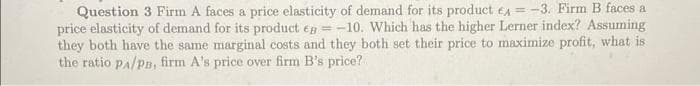 Question 3 Firm A faces a price elasticity of demand for its product eA = -3. Firm B faces a
price elasticity of demand for its product ea =-10. Which has the higher Lerner index? Assuming
they both have the same marginal costs and they both set their price to maximize profit, what is
the ratio pa/pn, firm A's price over firm B's price?
