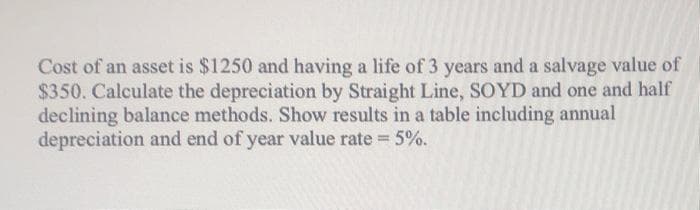 Cost of an asset is $1250 and having a life of 3 years and a salvage value of
$350. Calculate the depreciation by Straight Line, SOYD and one and half
declining balance methods. Show results in a table including annual
depreciation and end of year value rate 5%.
