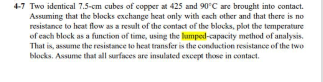 4-7 Two identical 7.5-cm cubes of copper at 425 and 90°C are brought into contact.
Assuming that the blocks exchange heat only with each other and that there is no
resistance to heat flow as a result of the contact of the blocks, plot the temperature
of each block as a function of time, using the lumped-capacity method of analysis.
That is, assume the resistance to heat transfer is the conduction resistance of the two
blocks. Assume that all surfaces are insulated except those in contact.
