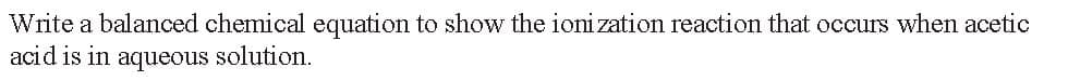 Write a balanced chemical equation to show the ionization reaction that occurs when acetic
acid is in aqueous solution.