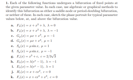 1. Each of the following functions undergoes a bifurcation of fixed points at
the given parameter value. In each case, use algebraic or graphical methods to
identify this bifurcation as either a saddle-node or period-doubling bifurcation,
or neither of these. In each case, sketch the phase portrait for typical parameter
values below, at, and above the bifurcation value.
a. Fx(x) = 1+r² + A, a = 0
b. Fx(x) = x + a² + A, a = -1
c. G„(x) = µr +r³, µ = -1
d. G, (1 ) = μπ + π', μ=1
e. S„(1) = µ sin r, µ= 1
f. S„(r) = u sin r, µ= -1
g. Fe(r) = r³ + c, c = 2/3/3
h. Ex(r) = Me* – 1), A= -1
i. Ex(r) = Me – 1), A= 1
j. He(r) = r + cr², c = 0
k. F.(r) = r+cz² + x³, c = 0
