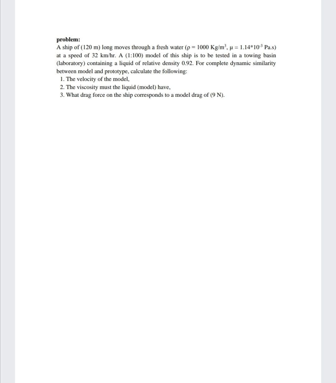problem:
A ship of (120 m) long moves through a fresh water (p = 1000 Kg/m³, u = 1.14*103 Pa.s)
at a speed of 32 km/hr. A (1:100) model of this ship is to be tested in a towing basin
(laboratory) containing a liquid of relative density 0.92. For complete dynamic similarity
between model and prototype, calculate the following:
1. The velocity of the model,
2. The viscosity must the liquid (model) have,
3. What drag force on the ship corresponds to a model drag of (9 N).
