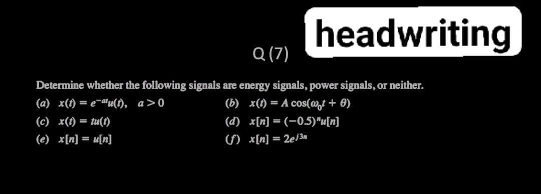 headwriting
Q (7)
Determine whether the following signals are energy signals, power signals, or neither.
(a) x(1) = e-atu(), a>0
(b) x(f) = A cos(@,t + 0)
(c) x(1) = tu(t)
(d) x[n] = (-0,5)"u[n]
II
(e) x[n] = u[n]
() x[n] = 2ej3n
