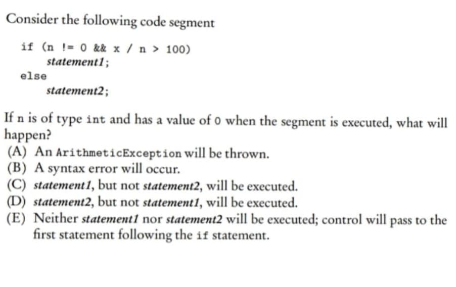 Consider the following code segment
if (n != 0 && x / n > 100)
statement1;
else
statement2;
If n is of type int and has a value of 0 when the segment is executed, what will
happen?
(A) An ArithmeticException will be thrown.
(B) A syntax error will occur.
(C) statement 1, but not statement2, will be executed.
(D) statement2, but not statement1, will be executed.
(E) Neither statement1 nor statement2 will be executed; control will pass to the
first statement following the if statement.