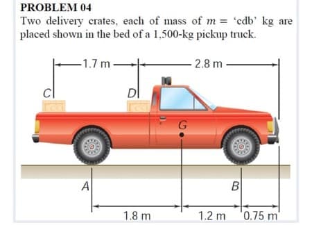 PROBLEM 04
Two delivery crates, each of mass of m = 'edb' kg are
placed shown in the bed of a 1,500-kg pickup truck.
-1.7 m
2.8 m-
DI
A
B
1.8 m
1.2 m
0.75 m
