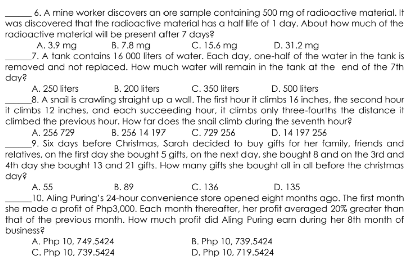 6. A mine worker discovers an ore sample containing 500 mg of radioactive material. It
was discovered that the radioactive material has a half life of 1 day. About how much of the
radioactive material will be present after 7 days?
В. 7.8 mg
C. 15.6 mg
А. 3.9 mg
_7. A tank contains 16 000 liters of water. Each day, one-half of the water in the tank is
removed and not replaced. How much water will remain in the tank at the end of the 7th
day?
D. 31.2 mg
A. 250 liters
B. 200 liters
C. 350 liters
D. 500 liters
_8. A snail is crawling straight up a wall. The first hour it climbs 16 inches, the second hour
it climbs 12 inches, and each succeeding hour, it climbs only three-fourths the distance it
climbed the previous hour. How far does the snail climb during the seventh hour?
A. 256 729
B. 256 14 197
C. 729 256
D. 14 197 256
_9. Six days before Christmas, Sarah decided to buy gifts for her family, friends and
relatives, on the first day she bought 5 gifts, on the next day, she bought 8 and on the 3rd and
4th day she bought 13 and 21 gifts. How many gifts she bought all in all before the christmas
day?
A. 55
В. 89
C. 136
D. 135
_10. Aling Puring's 24-hour convenience store opened eight months ago. The first month
she made a profit of Php3,000. Each month thereafter, her profit averaged 20% greater than
that of the previous month. How much profit did Aling Puring earn during her 8th month of
business?
A. Php 10, 749.5424
C. Php 10, 739.5424
B. Php 10, 739.5424
D. Php 10, 719.5424
