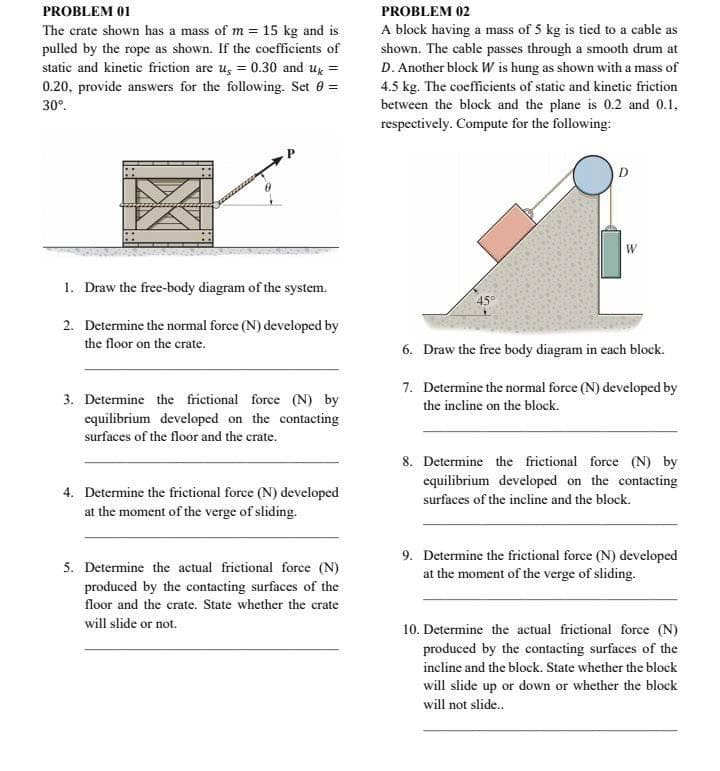 PROBLEM 01
PROBLEM 02
A block having a mass of 5 kg is tied to a cable as
shown. The cable passes through a smooth drum at
D. Another block W is hung as shown with a mass of
4.5 kg. The coefficients of static and kinetic friction
between the block and the plane is 0.2 and 0.1,
respectively. Compute for the following:
The crate shown has a mass of m = 15 kg and is
pulled by the rope as shown. If the coefficients of
static and kinetic friction are ug = 0.30 and ug =
0.20, provide answers for the following. Set 0 =
30°.
D
W
1. Draw the free-body diagram of the system.
45°
2. Determine the normal force (N) developed by
the floor on the crate.
6. Draw the free body diagram in each block.
7. Determine the normal force (N) developed by
3. Determine the frictional force (N) by
equilibrium developed on the contacting
the incline on the block.
surfaces of the floor and the crate.
8. Determine the frictional force (N) by
equilibrium developed on the contacting
4. Determine the frictional force (N) developed
at the moment of the verge of sliding.
surfaces of the incline and the block.
5. Determine the actual frictional force (N)
produced by the contacting surfaces of the
9. Determine the frictional force (N) developed
at the moment of the verge of sliding.
floor and the crate. State whether the crate
will slide or not.
10. Determine the actual frictional force (N)
produced by the contacting surfaces of the
incline and the block. State whether the block
will slide up or down or whether the block
will not slide.
