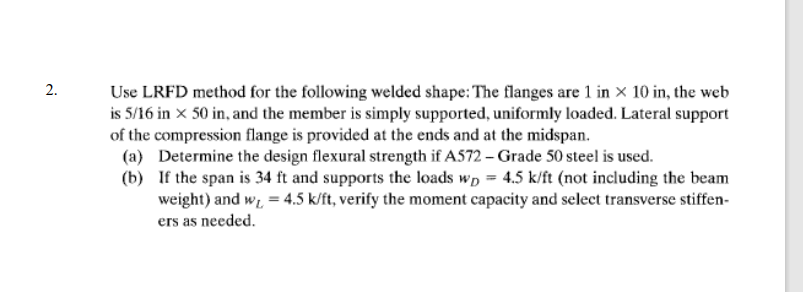 2.
Use LRFD method for the following welded shape: The flanges are 1 in × 10 in, the web
is 5/16 in x 50 in, and the member is simply supported, uniformly loaded. Lateral support
of the compression flange is provided at the ends and at the midspan.
(a)
Determine the design flexural strength if A572 - Grade 50 steel is used.
(b)
If the span is 34 ft and supports the loads wp = 4.5 k/ft (not including the beam
weight) and w₁ = 4.5 k/ft, verify the moment capacity and select transverse stiffen-
ers as needed.