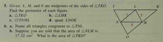 5. Given: L, M, and N are midpoints of the sides of ATKO.
Find the perimeter of each figure.
a. ATKO
c. OTNML
L.
K
b. ΔLMΚ
d. quad. LNOK
M.
8
6. a. Name all triangles congruent to ATNL.
b. Suppose you are told that the area of ANLM is
17.32 cm?. What is the area of ATKO?
