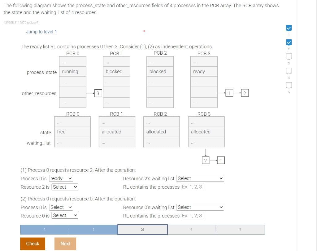 The following diagram shows the process_state and other_resources fields of 4 processes in the PCB array. The RCB array shows
the state and the waiting list of 4 resources.
439508,3112870 qx3zqy7
Jump to level 1
The ready list RL contains processes 0 then 3. Consider (1), (2) as independent operations.
PCB 0
PCB 1
PCB 2
PCB 3
process state running
other resources
state
waiting list
***
***
Check
free
RCB 0
3
Next
440
2
***
blocked
***
(1) Process 0 requests resource 2. After the operation:
Process 0 is ready
Resource 2 is Select V
RCB 1
allocated
(2) Process 0 requests resource 0. After the operation:
Process 0 is Select
Resource 0 is Select
HY
blocked
3
***
****
RCB 2
allocated
***
ready
***
RCB 3
allocated
***
Resource 2's waiting list Select
RL contains the processes Ex: 1,2,3
Resource 0's waiting list Select
RL contains the processes Ex: 1, 2, 3
2
5
2
>> DDD