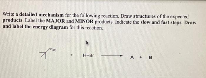 Write a detailed mechanism for the following reaction. Draw structures of the expected
products. Label the MAJOR and MINOR products. Indicate the slow and fast steps. Draw
and label the energy diagram for this reaction.
+
H-Bri
A + B