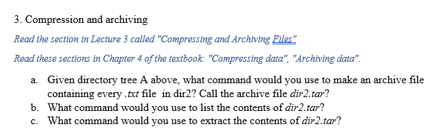 3. Compression and archiving
Read the section in Lecture 3 called "Compressing and Archiving Files"
Read these sections in Chapter 4 of the textbook: "Compressing data", "Archiving data".
a.
Given directory tree A above, what command would you use to make an archive file
containing every .txt file in dir2? Call the archive file dir2.tar?
b. What command would you use to list the contents of dir2.tar?
c. What command would you use to extract the contents of dir2.tar?