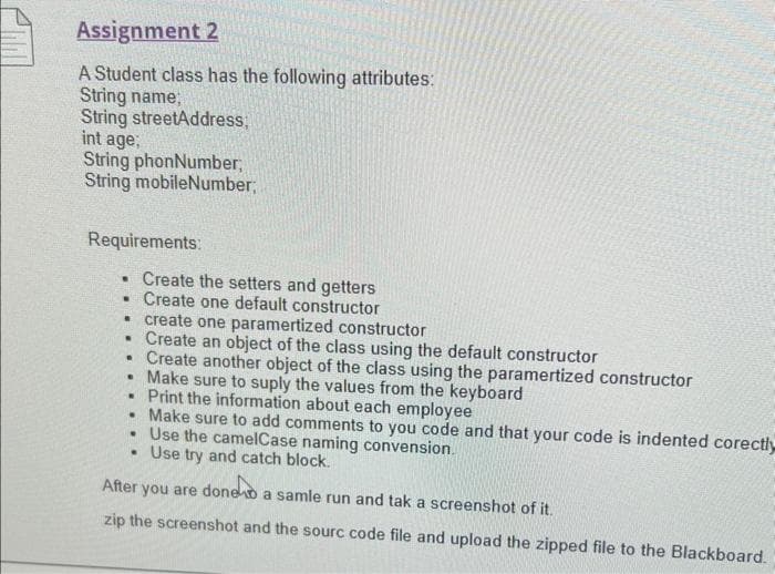 Assignment 2
A Student class has the following attributes:
String name;
String streetAddress;
int age;
String phonNumber;
String mobileNumber;
Requirements:
. Create the setters and getters
. Create one default constructor
• create one paramertized constructor
• Create an object of the class using the default constructor
.
●
.
Create another object of the class using the paramertized constructor
Make sure to suply the values from the keyboard
Print the information about each employee
.
Make sure to add comments to you code and that your code is indented corectly
. Use the camelCase naming convension.
. Use try and catch block.
After you are doneo
a samle run and tak a screenshot of it.
zip the screenshot and the sourc code file and upload the zipped file to the Blackboard.