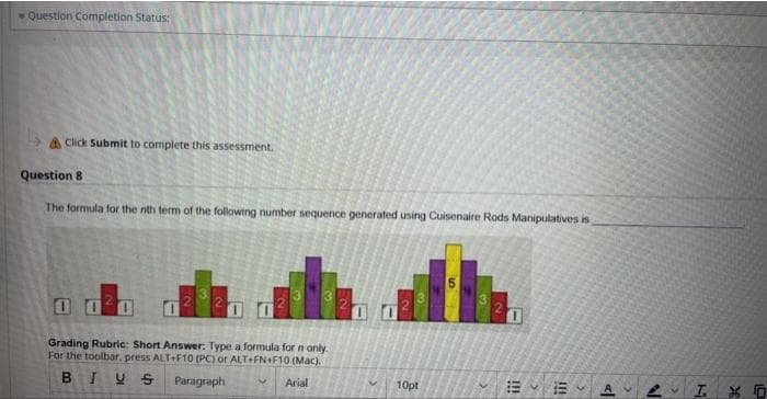 Question Completion Status:
& Click Submit to complete this assessment.
Question 8
The formula for the nth term of the following number sequence generated using Cuisenaire Rods Manipulatives is
1020
Grading Rubric: Short Answer: Type a formula for n only.
For the toolbar, press ALT+F10 (PC) or ALT+FN+F10 (Mac).
BIUS Paragraph
Arial
10pt
1
13 A
>
2
3
I. XO