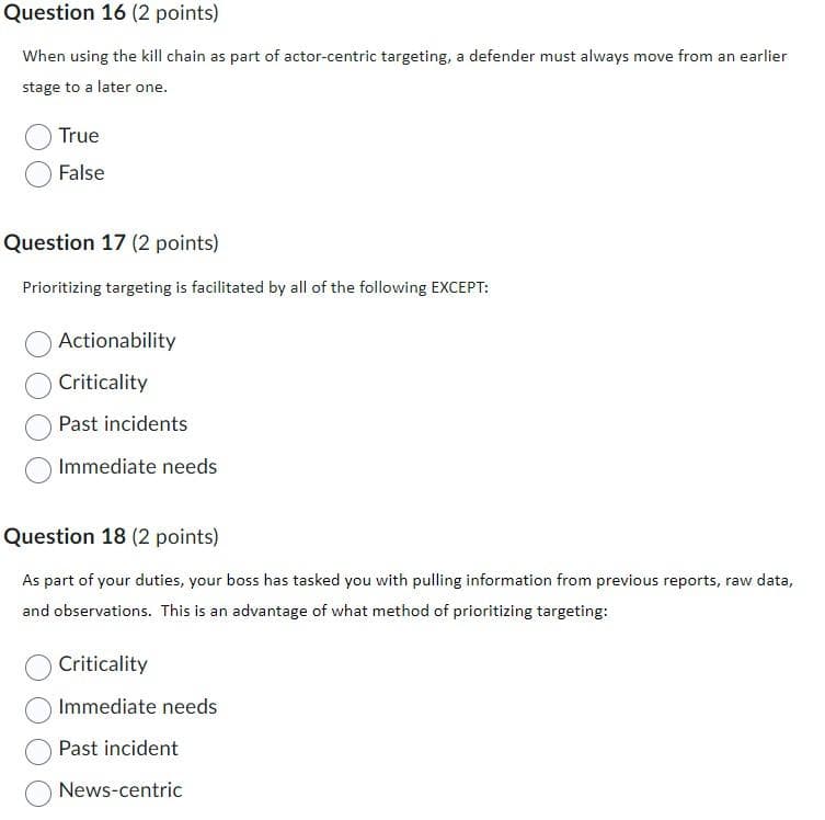 Question 16 (2 points)
When using the kill chain as part of actor-centric targeting, a defender must always move from an earlier
stage to a later one.
True
False
Question 17 (2 points)
Prioritizing targeting is facilitated by all of the following EXCEPT:
Actionability
Criticality
Past incidents
Immediate needs
Question 18 (2 points)
As part of your duties, your boss has tasked you with pulling information from previous reports, raw data,
and observations. This is an advantage of what method of prioritizing targeting:
Criticality
Immediate needs
Past incident
News-centric