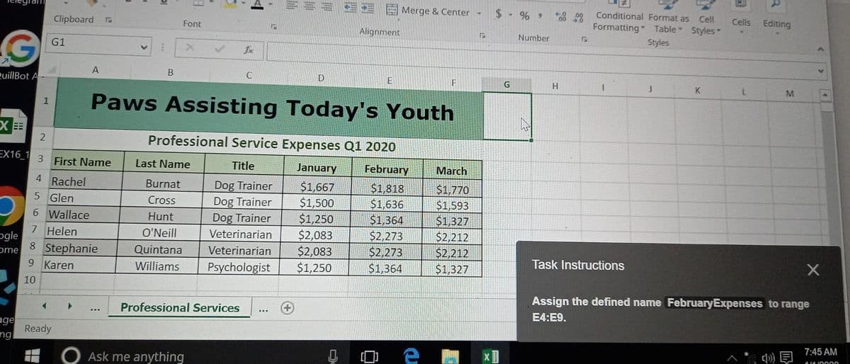 G
QuillBot A
XEE
2
1
age
ng
Clipboard
G1
2
EX16_1 3 First Name
4 Rachel
5 Glen
6 Wallace
ogle
7 Helen
ome 8 Stephanie
9 Karen
10
Ready
A
E
B
Font
Last Name
Burnat
Cross
Hunt
O'Neill
Quintana
Williams
fix
Professional Services
C
Ask me anything
E
D
Paws Assisting Today's Youth
Professional Service Expenses Q1 2020
Title
January
Dog Trainer
$1,667
Dog Trainer
$1,500
$1,250
Dog Trainer
Veterinarian $2,083
Veterinarian $2,083
Psychologist $1,250
***
Alignment
E
Merge & Center
F
February March
$1,818
$1,770
$1,636
$1,593
$1,364
$1,327
$2,273
$2,212
$2,273
$2,212
$1,364
$1,327
F
G
%,
Number
✓
H
Conditional Format as Cell
Formatting* Table Styles -
Styles
1
Task Instructions
J
K
Cells
L
R
Editing
M
Assign the defined name FebruaryExpenses to range
E4:E9.
7:45 AM
41410000