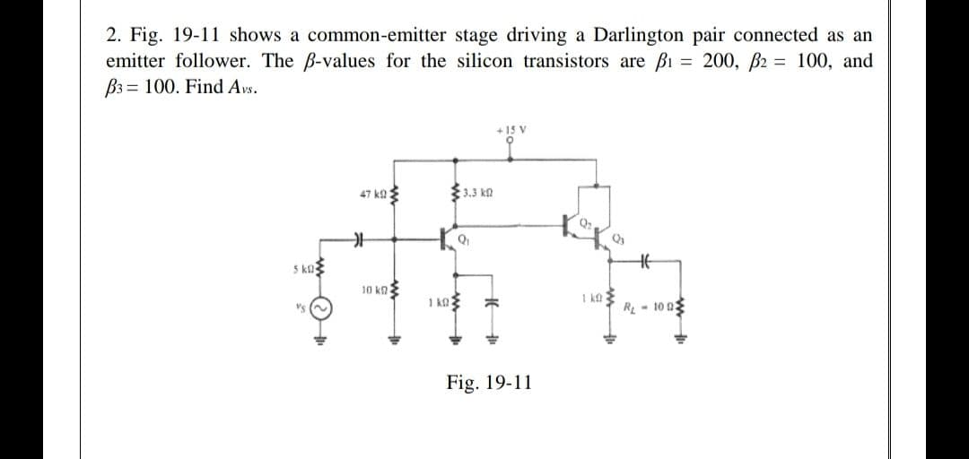 2. Fig. 19-11 shows a common-emitter stage driving a Darlington pair connected as an
emitter follower. The B-values for the silicon transistors are Bi = 200, B2 = 100, and
B3 = 100. Find Avs.
+15 V
47 ka3
33.3 kn
Q2
5 ka
10 kn
1 k0
I ka
R - 10 0
Fig. 19-11
