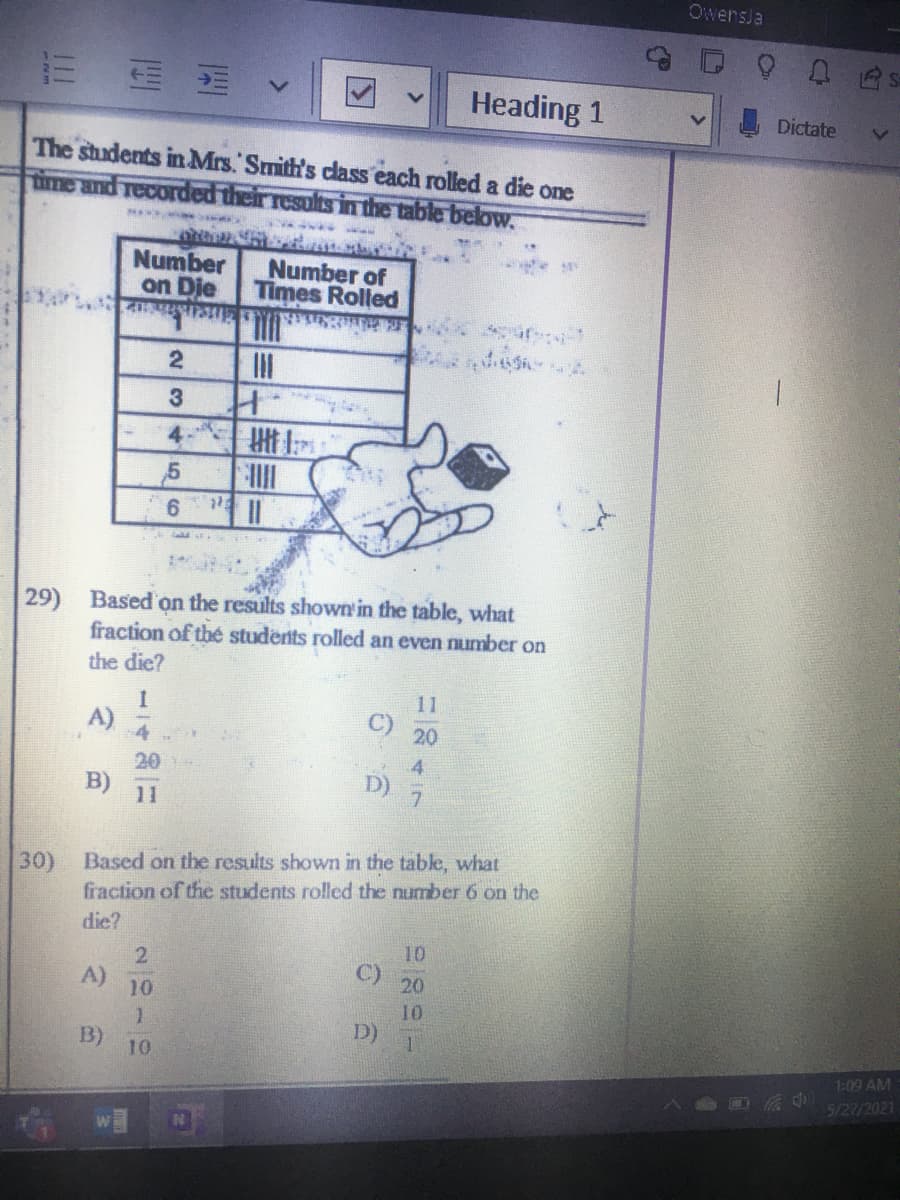 OwersJa
Heading 1
Dictate
The students in Mrs. Smith's class each rolled a die one
ime and recorded their results in the table below.
Number
on Die
Number of
Times Rolled
3
4
29) Based on the results shown in the table, what
fraction of thé students rolled an even number on
the die?
11
A)
4
20
20
4.
11
30) Based on the results shown in the tabke, what
fraction of the students rolled the number 6 on the
die?
10
A)
10
20
10
D)
B)
10
1:09 AM
5/27/2021
