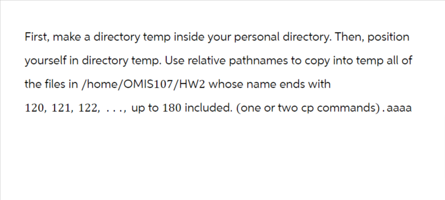 First, make a directory temp inside your personal directory. Then, position
yourself in directory temp. Use relative pathnames to copy into temp all of
the files in /home/OMIS107/HW2 whose name ends with
120, 121, 122, ..., up to 180 included. (one or two cp commands). aaaa